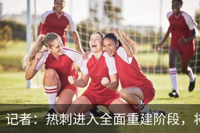 记者：热刺进入全面重建阶段，将进行大规模人员清洗和针对性补强